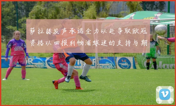 萨拉赫发声承诺全力以赴争取欧冠资格以回报利物浦球迷的支持与期待