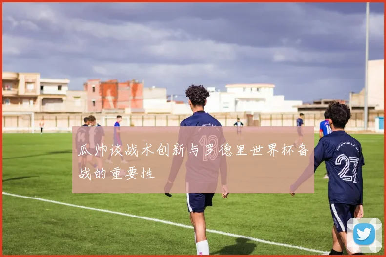 瓜帅谈战术创新与罗德里世界杯备战的重要性