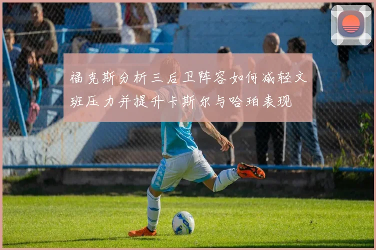 福克斯分析三后卫阵容如何减轻文班压力并提升卡斯尔与哈珀表现