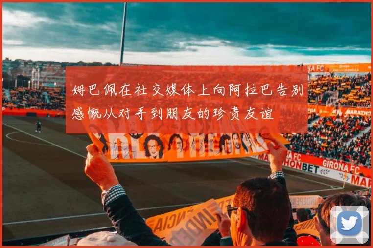 姆巴佩在社交媒体上向阿拉巴告别感慨从对手到朋友的珍贵友谊