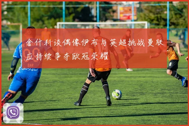 舍什科谈偶像伊布与英超挑战曼联应持续争夺欧冠荣耀
