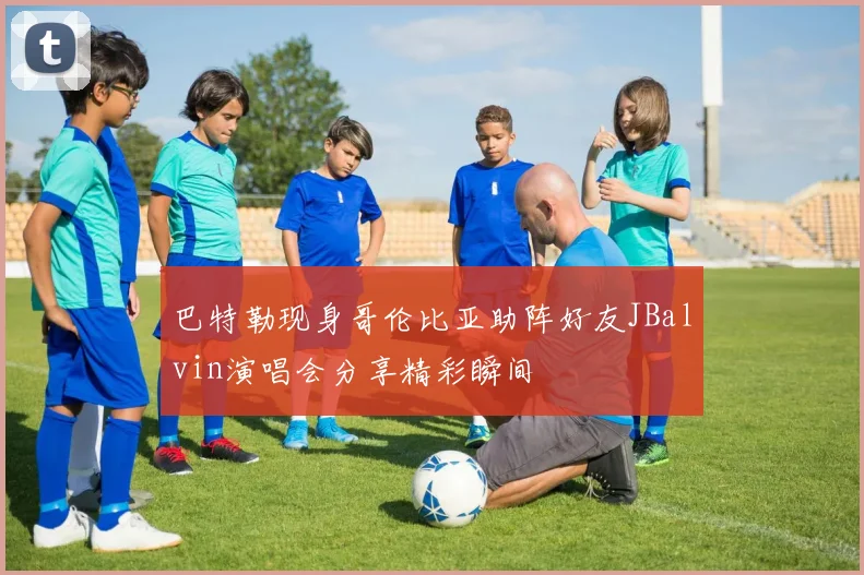 巴特勒现身哥伦比亚助阵好友JBalvin演唱会分享精彩瞬间
