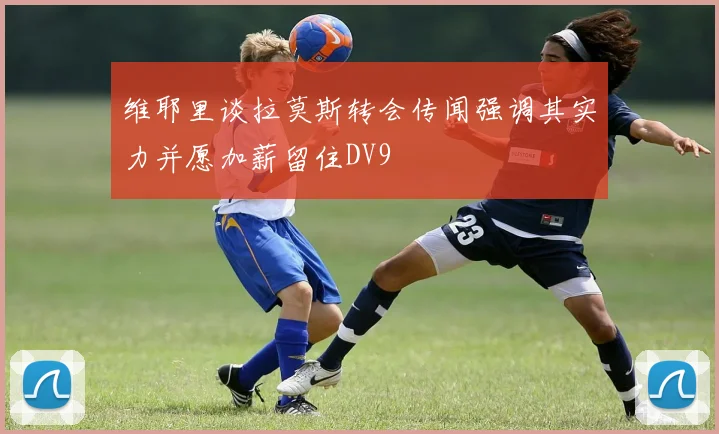 维耶里谈拉莫斯转会传闻强调其实力并愿加薪留住DV9