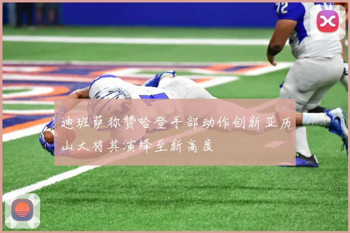 迪班萨称赞哈登手部动作创新亚历山大将其演绎至新高度