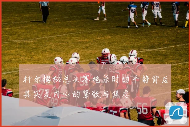 科尔揭秘总决赛绝杀时的平静背后其实是内心的紧张与焦虑