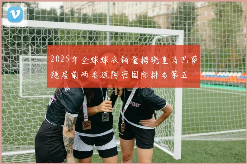 2025年全球球衣销量揭晓皇马巴萨稳居前两名迈阿密国际排名第五
