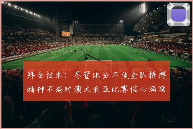拜合拉木：尽管比分不佳全队拼搏精神不减对澳大利亚比赛信心满满期待进球