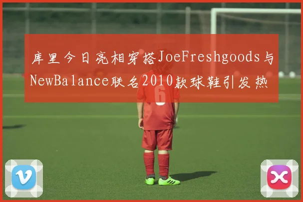 库里今日亮相穿搭JoeFreshgoods与NewBalance联名2010款球鞋引发热议