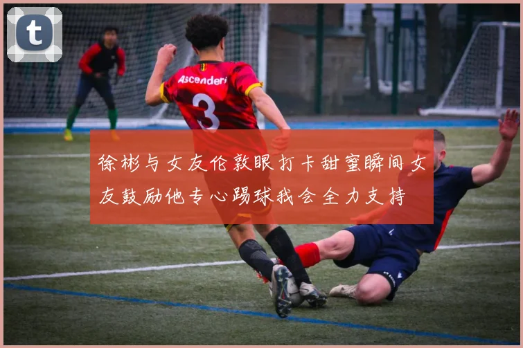 徐彬与女友伦敦眼打卡甜蜜瞬间女友鼓励他专心踢球我会全力支持