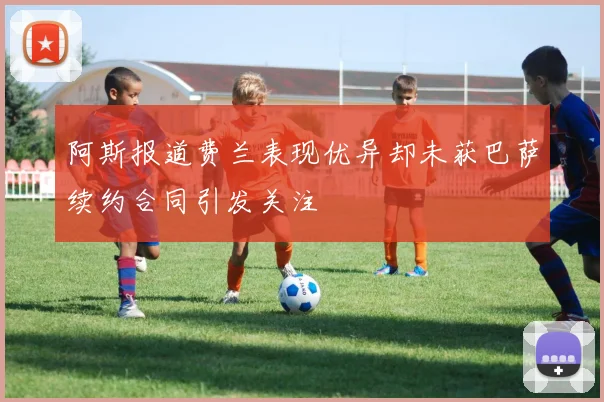 阿斯报道费兰表现优异却未获巴萨续约合同引发关注