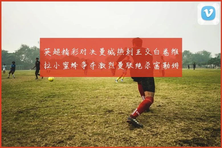 英超精彩对决曼城热刺互交白卷维拉小蜜蜂争夺激烈曼联绝杀富勒姆逆转胜利